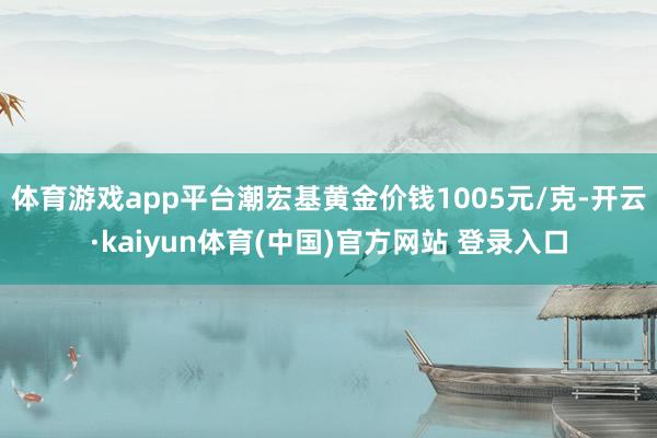 体育游戏app平台潮宏基黄金价钱1005元/克-开云·kaiyun体育(中国)官方网站 登录入口
