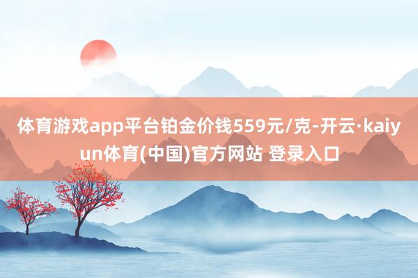 体育游戏app平台铂金价钱559元/克-开云·kaiyun体育(中国)官方网站 登录入口
