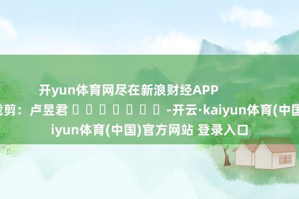 开yun体育网尽在新浪财经APP            						职守裁剪：卢昱君 							-开云·kaiyun体育(中国)官方网站 登录入口