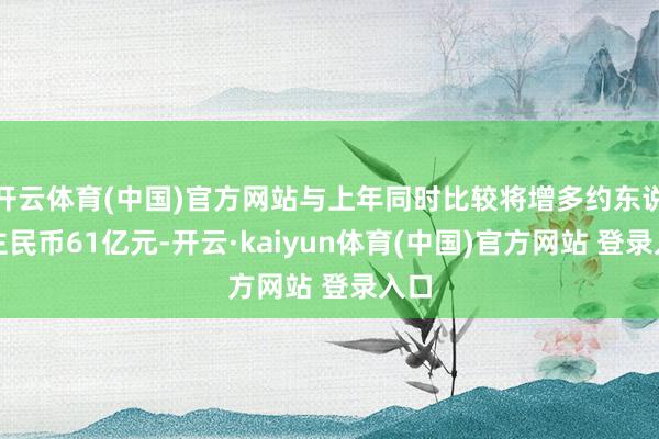 开云体育(中国)官方网站与上年同时比较将增多约东说念主民币61亿元-开云·kaiyun体育(中国)官方网站 登录入口