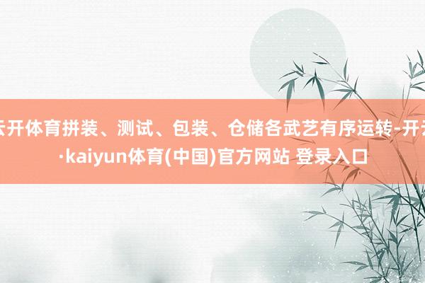 云开体育拼装、测试、包装、仓储各武艺有序运转-开云·kaiyun体育(中国)官方网站 登录入口