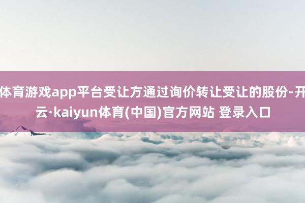 体育游戏app平台受让方通过询价转让受让的股份-开云·kaiyun体育(中国)官方网站 登录入口