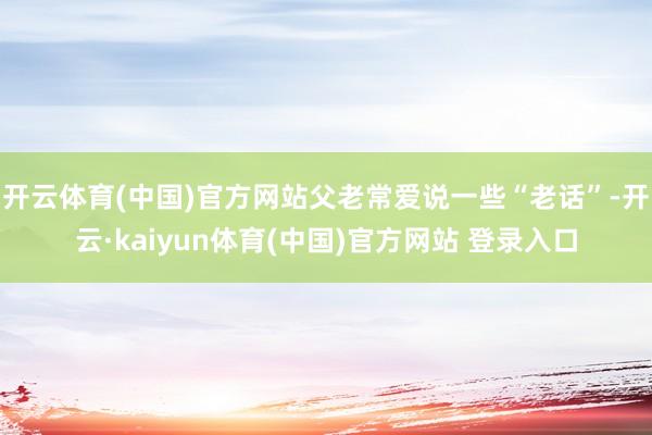 开云体育(中国)官方网站父老常爱说一些“老话”-开云·kaiyun体育(中国)官方网站 登录入口