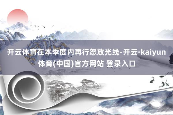 开云体育在本季度内再行怒放光线-开云·kaiyun体育(中国)官方网站 登录入口