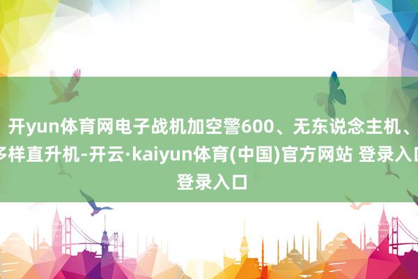 开yun体育网电子战机加空警600、无东说念主机、多样直升机-开云·kaiyun体育(中国)官方网站 登录入口