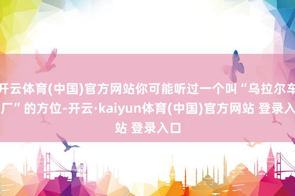 开云体育(中国)官方网站你可能听过一个叫“乌拉尔车辆厂”的方位-开云·kaiyun体育(中国)官方网站 登录入口