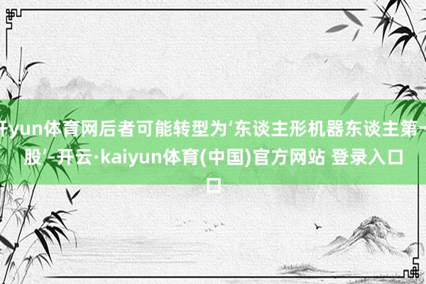 开yun体育网后者可能转型为‘东谈主形机器东谈主第一股’-开云·kaiyun体育(中国)官方网站 登录入口