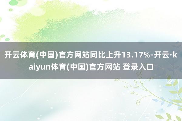 开云体育(中国)官方网站同比上升13.17%-开云·kaiyun体育(中国)官方网站 登录入口