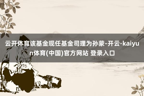 云开体育该基金现任基金司理为孙蒙-开云·kaiyun体育(中国)官方网站 登录入口