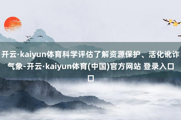 开云·kaiyun体育科学评估了解资源保护、活化讹诈气象-开云·kaiyun体育(中国)官方网站 登录入口