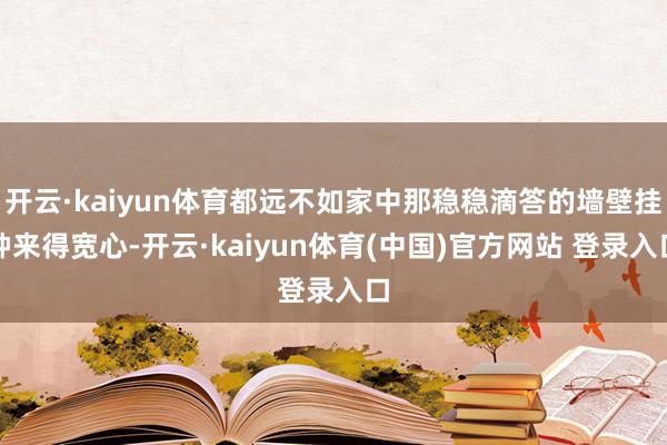 开云·kaiyun体育都远不如家中那稳稳滴答的墙壁挂钟来得宽心-开云·kaiyun体育(中国)官方网站 登录入口