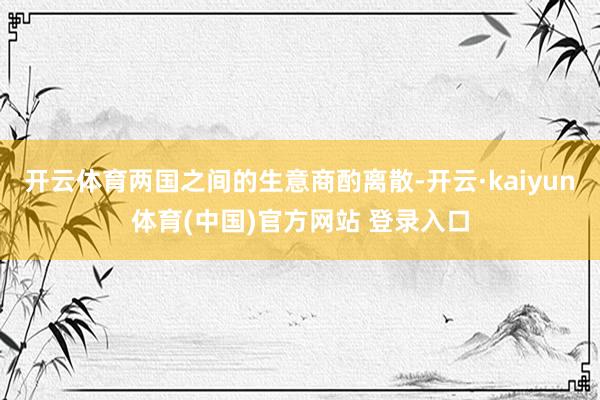 开云体育两国之间的生意商酌离散-开云·kaiyun体育(中国)官方网站 登录入口