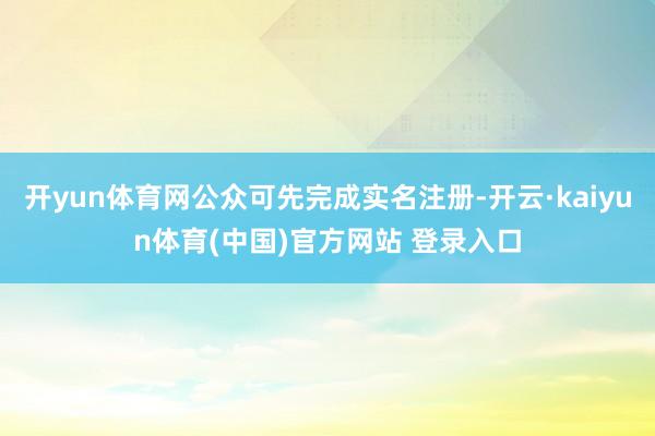 开yun体育网公众可先完成实名注册-开云·kaiyun体育(中国)官方网站 登录入口