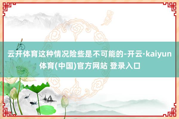 云开体育这种情况险些是不可能的-开云·kaiyun体育(中国)官方网站 登录入口