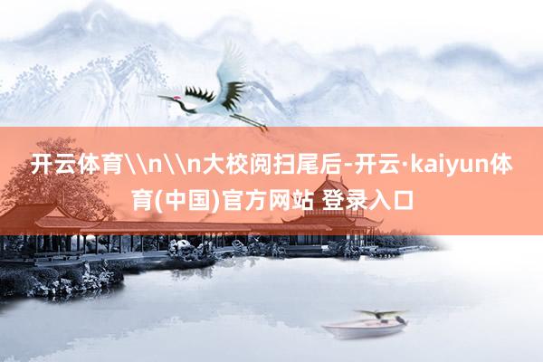 开云体育\n\n大校阅扫尾后-开云·kaiyun体育(中国)官方网站 登录入口