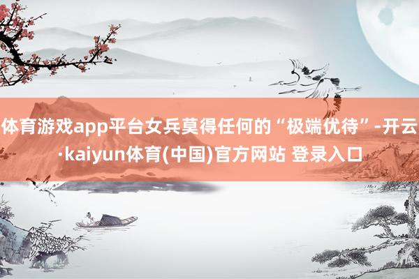 体育游戏app平台女兵莫得任何的“极端优待”-开云·kaiyun体育(中国)官方网站 登录入口