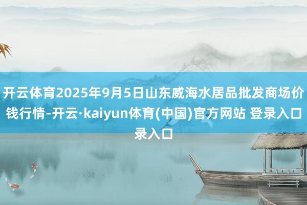 开云体育2025年9月5日山东威海水居品批发商场价钱行情-开云·kaiyun体育(中国)官方网站 登录入口