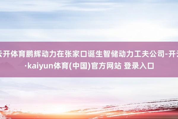 云开体育鹏辉动力在张家口诞生智储动力工夫公司-开云·kaiyun体育(中国)官方网站 登录入口