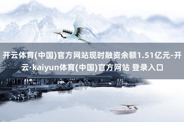 开云体育(中国)官方网站现时融资余额1.51亿元-开云·kaiyun体育(中国)官方网站 登录入口