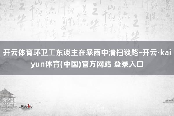 开云体育环卫工东谈主在暴雨中清扫谈路-开云·kaiyun体育(中国)官方网站 登录入口