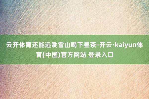 云开体育还能远眺雪山喝下昼茶-开云·kaiyun体育(中国)官方网站 登录入口
