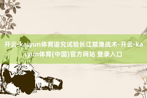 开云·kaiyun体育追究试验长江禁渔战术-开云·kaiyun体育(中国)官方网站 登录入口