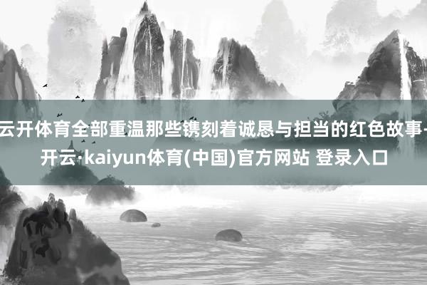 云开体育全部重温那些镌刻着诚恳与担当的红色故事-开云·kaiyun体育(中国)官方网站 登录入口