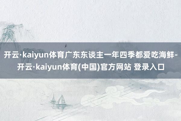 开云·kaiyun体育广东东谈主一年四季都爱吃海鲜-开云·kaiyun体育(中国)官方网站 登录入口