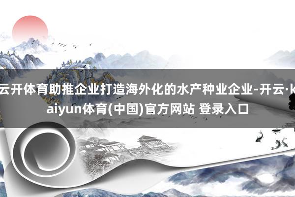 云开体育助推企业打造海外化的水产种业企业-开云·kaiyun体育(中国)官方网站 登录入口