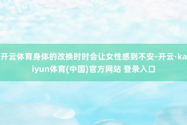 开云体育身体的改换时时会让女性感到不安-开云·kaiyun体育(中国)官方网站 登录入口