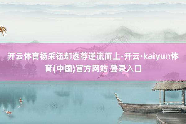 开云体育杨采钰却遴荐逆流而上-开云·kaiyun体育(中国)官方网站 登录入口