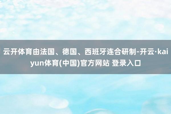 云开体育由法国、德国、西班牙连合研制-开云·kaiyun体育(中国)官方网站 登录入口