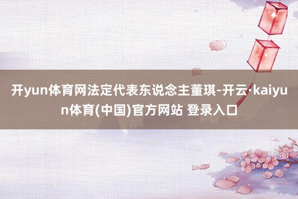 开yun体育网法定代表东说念主董琪-开云·kaiyun体育(中国)官方网站 登录入口