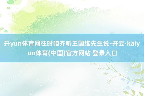 开yun体育网往时咱齐听王国维先生说-开云·kaiyun体育(中国)官方网站 登录入口