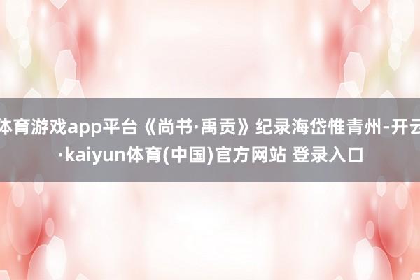 体育游戏app平台《尚书·禹贡》纪录海岱惟青州-开云·kaiyun体育(中国)官方网站 登录入口