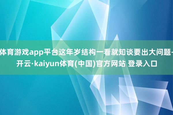体育游戏app平台这年岁结构一看就知谈要出大问题-开云·kaiyun体育(中国)官方网站 登录入口