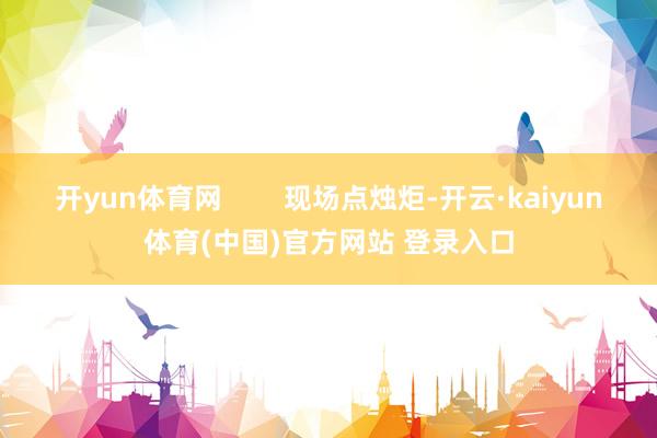 开yun体育网        现场点烛炬-开云·kaiyun体育(中国)官方网站 登录入口