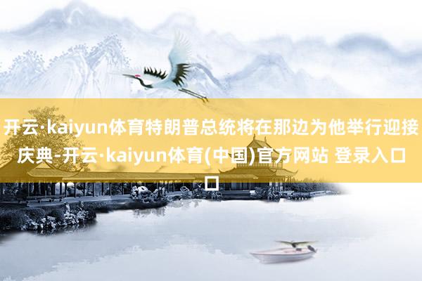 开云·kaiyun体育特朗普总统将在那边为他举行迎接庆典-开云·kaiyun体育(中国)官方网站 登录入口