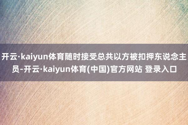 开云·kaiyun体育随时接受总共以方被扣押东说念主员-开云·kaiyun体育(中国)官方网站 登录入口