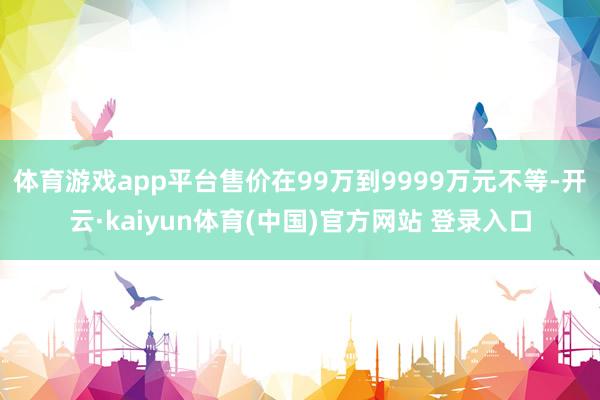 体育游戏app平台售价在99万到9999万元不等-开云·kaiyun体育(中国)官方网站 登录入口