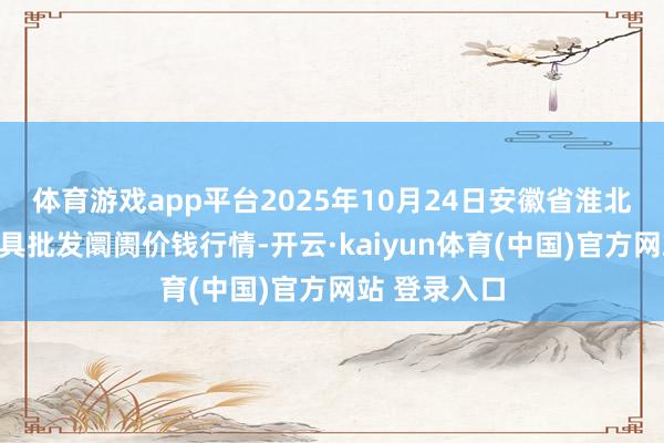 体育游戏app平台2025年10月24日安徽省淮北市中瑞农家具批发阛阓价钱行情-开云·kaiyun体育(中国)官方网站 登录入口
