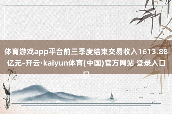 体育游戏app平台前三季度结束交易收入1613.88亿元-开云·kaiyun体育(中国)官方网站 登录入口