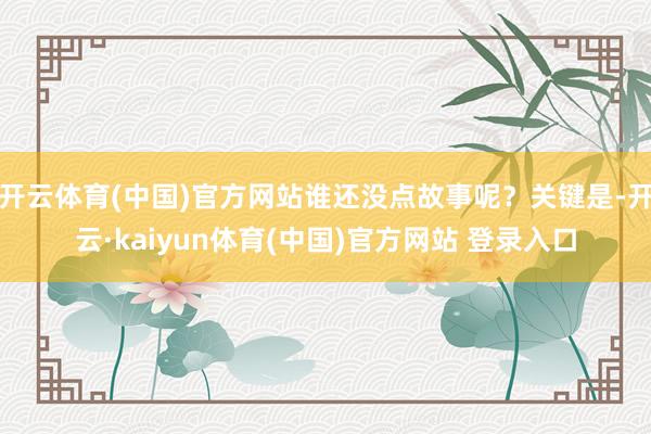 开云体育(中国)官方网站谁还没点故事呢？关键是-开云·kaiyun体育(中国)官方网站 登录入口