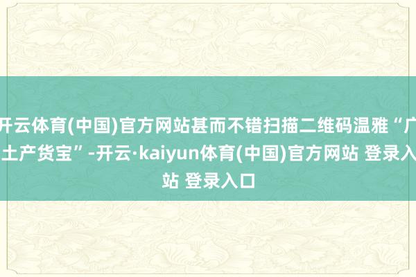 开云体育(中国)官方网站甚而不错扫描二维码温雅“广州土产货宝”-开云·kaiyun体育(中国)官方网站 登录入口
