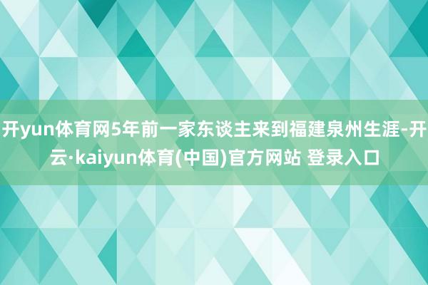 开yun体育网5年前一家东谈主来到福建泉州生涯-开云·kaiyun体育(中国)官方网站 登录入口