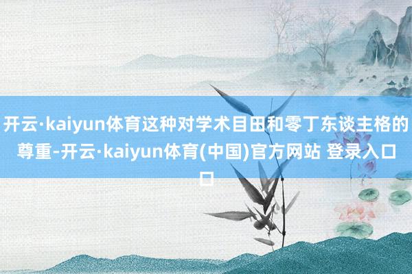 开云·kaiyun体育这种对学术目田和零丁东谈主格的尊重-开云·kaiyun体育(中国)官方网站 登录入口