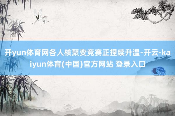 开yun体育网 各人核聚变竞赛正捏续升温-开云·kaiyun体育(中国)官方网站 登录入口