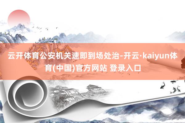 云开体育公安机关速即到场处治-开云·kaiyun体育(中国)官方网站 登录入口