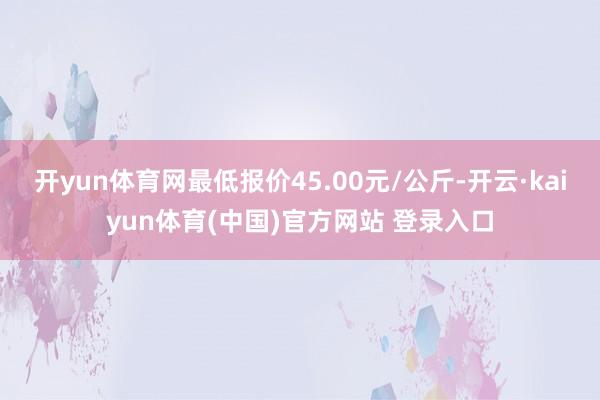开yun体育网最低报价45.00元/公斤-开云·kaiyun体育(中国)官方网站 登录入口