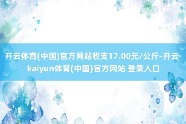 开云体育(中国)官方网站收支17.00元/公斤-开云·kaiyun体育(中国)官方网站 登录入口